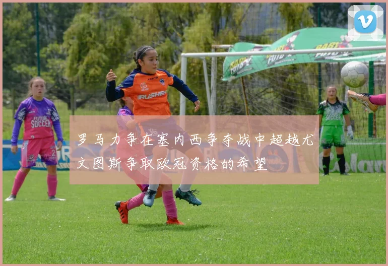 罗马力争在塞内西争夺战中超越尤文图斯争取欧冠资格的希望