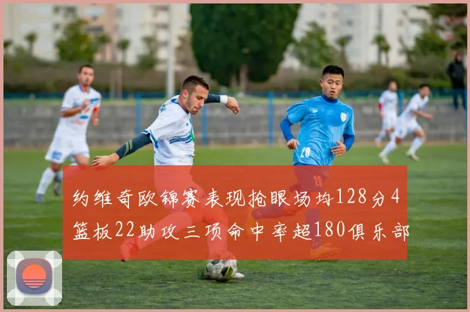 约维奇欧锦赛表现抢眼场均128分4篮板22助攻三项命中率超180俱乐部