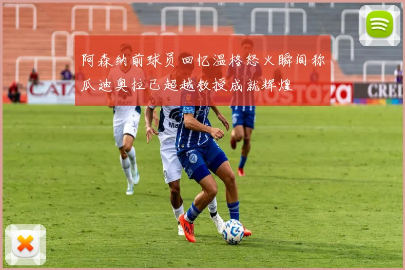 阿森纳前球员回忆温格怒火瞬间称瓜迪奥拉已超越教授成就辉煌