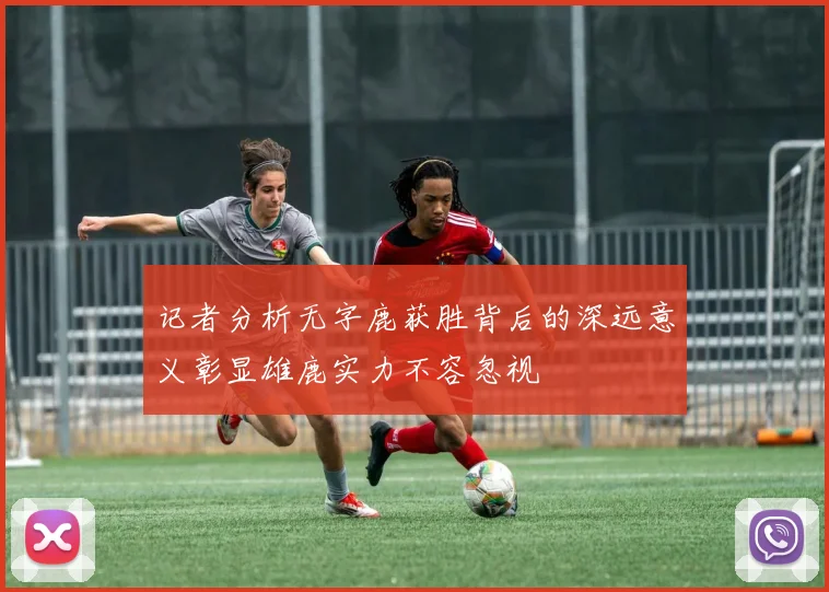 记者分析无字鹿获胜背后的深远意义彰显雄鹿实力不容忽视