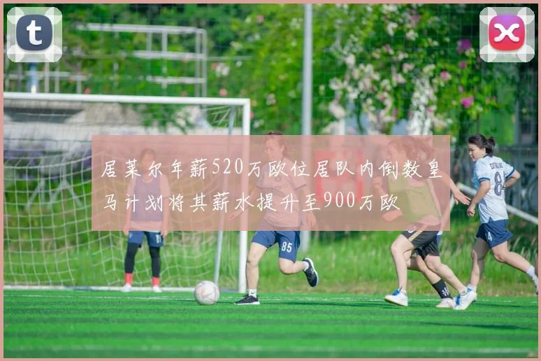居莱尔年薪520万欧位居队内倒数皇马计划将其薪水提升至900万欧