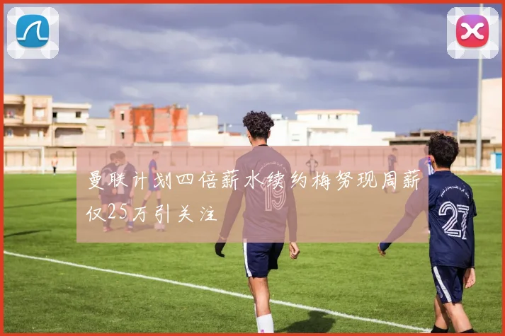 曼联计划四倍薪水续约梅努现周薪仅25万引关注