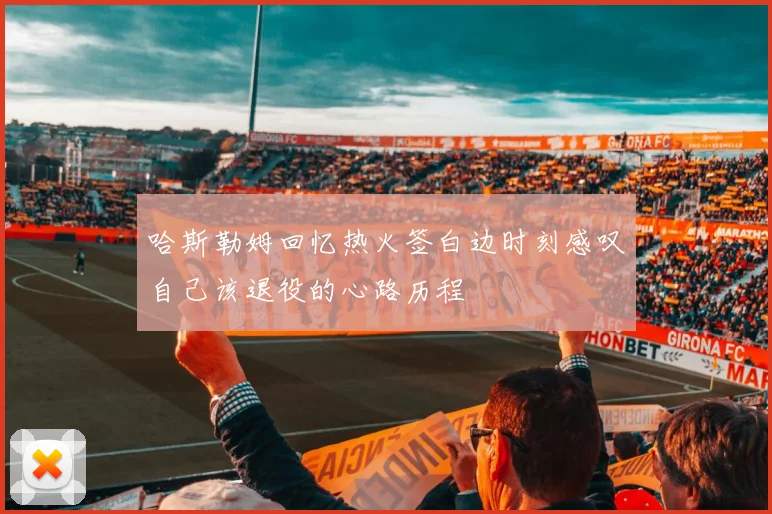 哈斯勒姆回忆热火签白边时刻感叹自己该退役的心路历程