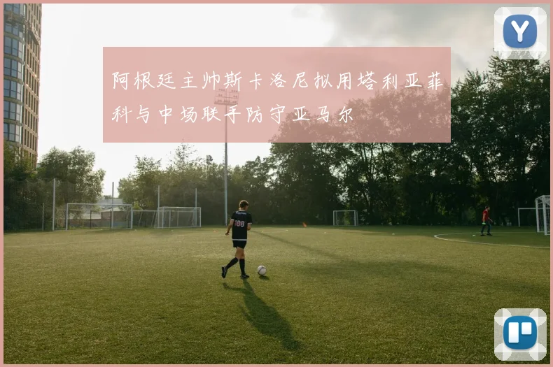 阿根廷主帅斯卡洛尼拟用塔利亚菲科与中场联手防守亚马尔