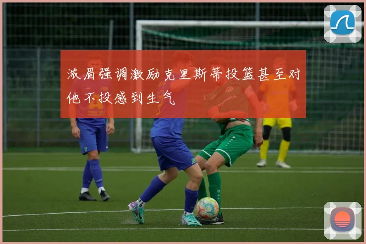 浓眉强调激励克里斯蒂投篮甚至对他不投感到生气