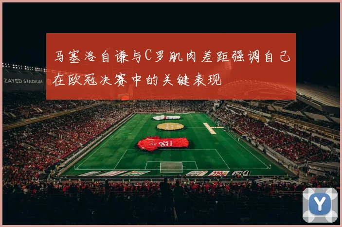马塞洛自谦与C罗肌肉差距强调自己在欧冠决赛中的关键表现