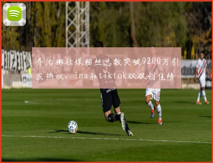乔治娜社媒粉丝总数突破9200万引发热议，ins和tiktok双双创佳绩