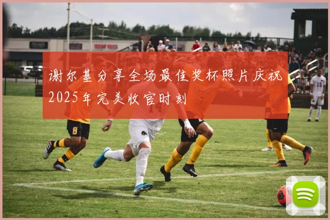 谢尔基分享全场最佳奖杯照片庆祝2025年完美收官时刻